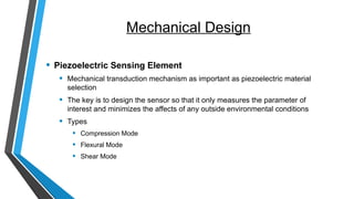 Mechanical Design
• Piezoelectric Sensing Element
• Mechanical transduction mechanism as important as piezoelectric material
selection
• The key is to design the sensor so that it only measures the parameter of
interest and minimizes the affects of any outside environmental conditions
• Types
• Compression Mode
• Flexural Mode
• Shear Mode
 