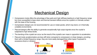 Mechanical Design
• Compression mode offers the advantage of few parts and high stiffness leading to a high frequency range
but more susceptible to base strain and thermal transient effects since the crystal is in intimate contact
with the base of the housing.
• Compression designs are not recommended for use on metal panels, which may bend, or in thermally
unstable environments.
• Flexural designs offer the ability to generate exceptionally high output signals since the crystal is
subjected to high stress levels.
• The bending of the crystal can occur as the result of the crystal's own mass in opposition to acceleration.
• Flexural mode accelerometers are less stiff when compared to compression or shear designs, providing
them with a limited frequency range. they are more easily damaged than other types if exposed to
excessive shock or vibration.
 