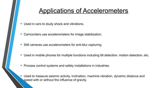 Applications of Accelerometers
• Used in cars to study shock and vibrations.
• Camcorders use accelerometers for image stabilization.
• Still cameras use accelerometers for anti-blur capturing.
• Used in mobile phones for multiple functions including tilt detection, motion detection..etc.
• Process control systems and safety installations in industries.
• Used to measure seismic activity, inclination, machine vibration, dynamic distance and
speed with or without the influence of gravity.
 
