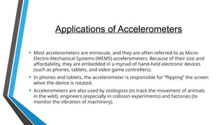 Applications of Accelerometers
• Most accelerometers are miniscule, and they are often referred to as Micro-
Electro-Mechanical Systems (MEMS) accelerometers. Because of their size and
affordability, they are embedded in a myriad of hand-held electronic devices
(such as phones, tablets, and video game controllers).
• In phones and tablets, the accelerometer is responsible for “flipping” the screen
when the device is rotated.
• Accelerometers are also used by zoologists (to track the movement of animals
in the wild), engineers (especially in collision experiments) and factories (to
monitor the vibration of machinery).
 