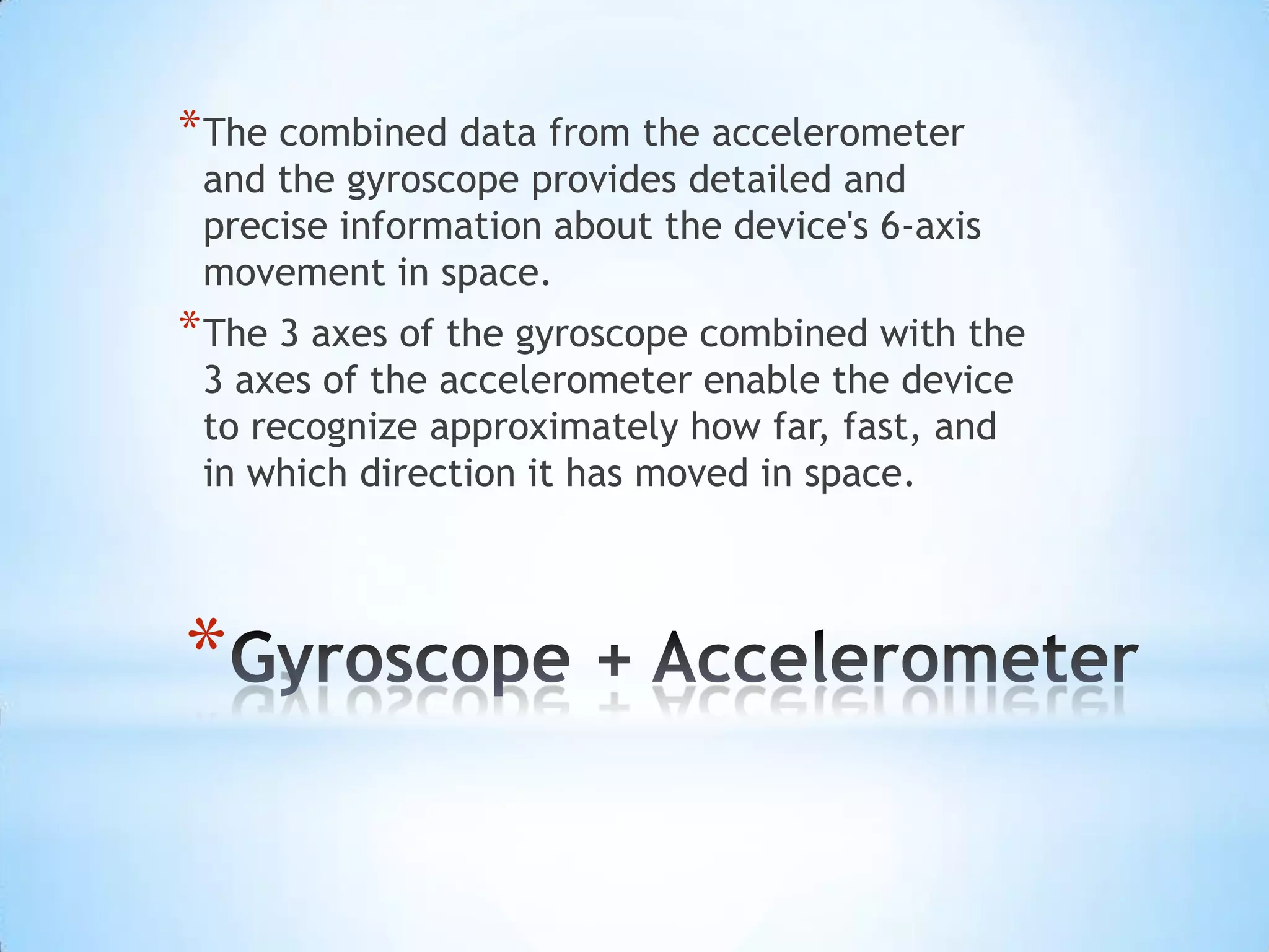 * The combined data from the accelerometer
and the gyroscope provides detailed and
precise information about the device's 6-axis
movement in space.
* The 3 axes of the gyroscope combined with the
3 axes of the accelerometer enable the device
to recognize approximately how far, fast, and
in which direction it has moved in space.
*