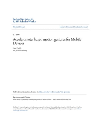 San Jose State University
SJSU ScholarWorks
Master's Projects Master's Theses and Graduate Research
1-1-2008
Accelerometer based motion gestures for Mobile
Devices
Neel Parikh
San Jose State University
Follow this and additional works at: http://scholarworks.sjsu.edu/etd_projects
This Master's Project is brought to you for free and open access by the Master's Theses and Graduate Research at SJSU ScholarWorks. It has been
accepted for inclusion in Master's Projects by an authorized administrator of SJSU ScholarWorks. For more information, please contact Library-
scholarworks-group@sjsu.edu.
Recommended Citation
Parikh, Neel, "Accelerometer based motion gestures for Mobile Devices" (2008). Master's Projects. Paper 103.
 