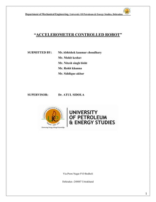 Department of Mechanical Engineering, University Of Petroleum & Energy Studies, Dehradun
1
“ACCELEROMETER CONTROLLED ROBOT”
SUBMITTED BY: Mr.Abhishek kuumar choudhary
Mr. Mohit keshav
Mr. Nitesh singh bisht
Mr. Rohit khanna
Mr. Siddique akbar
SUPERVISOR: Dr. ATUL SIDOLA
Via Prem Nagar P.O Bodholi
Dehradun -248007 Uttrakhand
 