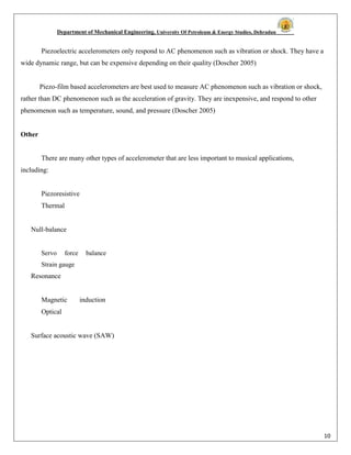 Department of Mechanical Engineering, University Of Petroleum & Energy Studies, Dehradun
10
Piezoelectric accelerometers only respond to AC phenomenon such as vibration or shock. They have a
wide dynamic range, but can be expensive depending on their quality (Doscher 2005)
Piezo-film based accelerometers are best used to measure AC phenomenon such as vibration or shock,
rather than DC phenomenon such as the acceleration of gravity. They are inexpensive, and respond to other
phenomenon such as temperature, sound, and pressure (Doscher 2005)
Other
There are many other types of accelerometer that are less important to musical applications,
including:
Piezoresistive
Thermal
Null-balance
Servo force balance
Strain gauge
Resonance
Magnetic induction
Optical
Surface acoustic wave (SAW)
 