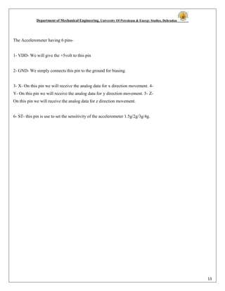 Department of Mechanical Engineering, University Of Petroleum & Energy Studies, Dehradun
13
The Accelerometer having 6 pins-
1- VDD- We will give the +5volt to this pin
2- GND- We simply connects this pin to the ground for biasing.
3- X- On this pin we will receive the analog data for x direction movement. 4-
Y- On this pin we will receive the analog data for y direction movement. 5- Z-
On this pin we will receive the analog data for z direction movement.
6- ST- this pin is use to set the sensitivity of the accelerometer 1.5g/2g/3g/4g.
 
