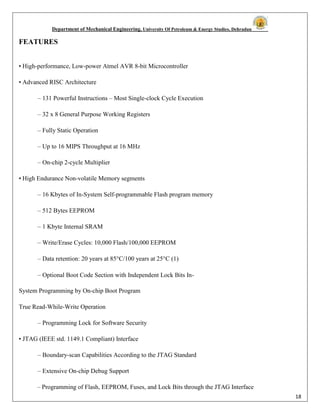 Department of Mechanical Engineering, University Of Petroleum & Energy Studies, Dehradun
18
FEATURES
• High-performance, Low-power Atmel AVR 8-bit Microcontroller
• Advanced RISC Architecture
– 131 Powerful Instructions – Most Single-clock Cycle Execution
– 32 x 8 General Purpose Working Registers
– Fully Static Operation
– Up to 16 MIPS Throughput at 16 MHz
– On-chip 2-cycle Multiplier
• High Endurance Non-volatile Memory segments
– 16 Kbytes of In-System Self-programmable Flash program memory
– 512 Bytes EEPROM
– 1 Kbyte Internal SRAM
– Write/Erase Cycles: 10,000 Flash/100,000 EEPROM
– Data retention: 20 years at 85°C/100 years at 25°C (1)
– Optional Boot Code Section with Independent Lock Bits In-
System Programming by On-chip Boot Program
True Read-While-Write Operation
– Programming Lock for Software Security
• JTAG (IEEE std. 1149.1 Compliant) Interface
– Boundary-scan Capabilities According to the JTAG Standard
– Extensive On-chip Debug Support
– Programming of Flash, EEPROM, Fuses, and Lock Bits through the JTAG Interface
 
