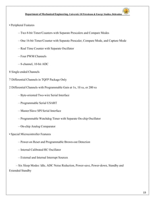Department of Mechanical Engineering, University Of Petroleum & Energy Studies, Dehradun
19
• Peripheral Features
– Two 8-bit Timer/Counters with Separate Prescalers and Compare Modes
– One 16-bit Timer/Counter with Separate Prescaler, Compare Mode, and Capture Mode
– Real Time Counter with Separate Oscillator
– Four PWM Channels
– 8-channel, 10-bit ADC
8 Single-ended Channels
7 Differential Channels in TQFP Package Only
2 Differential Channels with Programmable Gain at 1x, 10 xs, or 200 xs
– Byte-oriented Two-wire Serial Interface
– Programmable Serial USART
– Master/Slave SPI Serial Interface
– Programmable Watchdog Timer with Separate On-chip Oscillator
– On-chip Analog Comparator
• Special Microcontroller Features
– Power-on Reset and Programmable Brown-out Detection
– Internal Calibrated RC Oscillator
– External and Internal Interrupt Sources
– Six Sleep Modes: Idle, ADC Noise Reduction, Power-save, Power-down, Standby and
Extended Standby
 