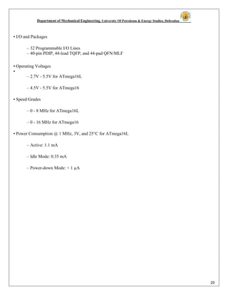 Department of Mechanical Engineering, University Of Petroleum & Energy Studies, Dehradun
20
• I/O and Packages
– 32 Programmable I/O Lines
– 40-pin PDIP, 44-lead TQFP, and 44-pad QFN/MLF
• Operating Voltages
•
– 2.7V - 5.5V for ATmega16L
– 4.5V - 5.5V for ATmega16
• Speed Grades
– 0 - 8 MHz for ATmega16L
– 0 - 16 MHz for ATmega16
• Power Consumption @ 1 MHz, 3V, and 25°C for ATmega16L
– Active: 1.1 mA
– Idle Mode: 0.35 mA
– Power-down Mode: < 1 µA
 