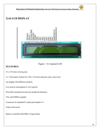 Department of Mechanical Engineering, University Of Petroleum & Energy Studies, Dehradun
21
2x16 LCD DISPLAY
Figure – 4 A typical LCD
FEATURES:
61 x 15.8 mm viewing area
5 x 7 dot matrix format for 2.96 x 5.56 mm character, plus cursor line
can display 224 different symbols
Low power consumption (1 mA typical)
Powerful command set and user produced characters
TTL and CMOS compiler
Connector for standard 0.1-pitch pin headers 5 x
8 dots with cursor
Built-in controller (KS 0066 or Equivalent)
 