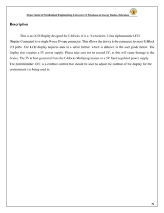 Department of Mechanical Engineering, University Of Petroleum & Energy Studies, Dehradun
22
Description
This is an LCD Display designed for E-blocks. It is a 16 character, 2-line alphanumeric LCD
Display Connected to a single 9-way D-type connector. This allows the device to be connected to most E-Block
I/O ports. The LCD display requires data in a serial format, which is detailed in the user guide below. The
display also requires a 5V power supply. Please take care not to exceed 5V, as this will cause damage to the
device. The 5V is best generated from the E-blocks Multiprogrammer or a 5V fixed regulated power supply.
The potentiometer RV1 is a contrast control that should be used to adjust the contrast of the display for the
environment it is being used in.
 