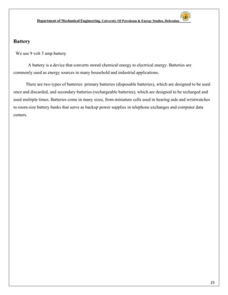 Department of Mechanical Engineering, University Of Petroleum & Energy Studies, Dehradun
25
Battery
We use 9 volt 3 amp battery
A battery is a device that converts stored chemical energy to electrical energy. Batteries are
commonly used as energy sources in many household and industrial applications.
There are two types of batteries: primary batteries (disposable batteries), which are designed to be used
once and discarded, and secondary batteries (rechargeable batteries), which are designed to be recharged and
used multiple times. Batteries come in many sizes, from miniature cells used in hearing aids and wristwatches
to room-size battery banks that serve as backup power supplies in telephone exchanges and computer data
centers.
 