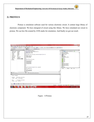 Department of Mechanical Engineering, University Of Petroleum & Energy Studies, Dehradun
27
2) PROTEUS
Proteus is simulation software used for various electronic circuit. It contain large library of
electronic component. We have designed of circuit using this library. We have simulated our circuit in
proteus. We use hex file created by AVR studio for simulation. And finally we got our result .
Figure – 6 Proteus
 