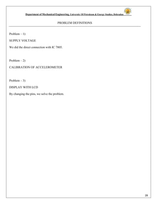 Department of Mechanical Engineering, University Of Petroleum & Energy Studies, Dehradun
28
PROBLEM DEFINITIONS
Problem – 1)
SUPPLY VOLTAGE
We did the direct connection with IC 7805.
Problem – 2)
CALIBRATION OF ACCELEROMETER
Problem – 3)
DISPLAY WITH LCD
By changing the pins, we solve the problem.
 