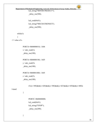 Department of Mechanical Engineering, University Of Petroleum & Energy Studies, Dehradun
31
lcd_string("MINOR PROJECT");
_delay_ms(500);
lcd_cmd(0x01);
lcd_string("MECHATRONICS");
_delay_ms(500);
while(1)
{
//// value of x
PORTA=0b00000010; //A06
x =adc_read(1);
_delay_ms(100);
PORTA=0b00000100; //A05
y =adc_read(2);
_delay_ms(100);
PORTA=0b00001000; //A05
z =adc_read(3);
_delay_ms(100);
if ((x>380)&&(x<420)&&(y>380)&&(y<425)&&(z>430)&&(z<480))
//stand
{
PORTC=0b00000000;
lcd_cmd(0x01);
lcd_string("STOP");
_delay_ms(200);
}
 