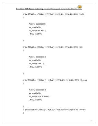 Department of Mechanical Engineering, University Of Petroleum & Energy Studies, Dehradun
32
if ((x>430)&&(x<490)&&(y>375)&&(y<430)&&(z>390)&&(z<435)) //right
{
PORTC=0b00001001;
lcd_cmd(0x01);
lcd_string("RIGHT");
_delay_ms(200);
}
if ((x>310)&&(x<350)&&(y>370)&&(y<425)&&(z>375)&&(z<420)) //left
{
PORTC=0b00000110;
lcd_cmd(0x01);
lcd_string("LEFT");
_delay_ms(200);
}
if ((x>380)&&(x<440)&&(y>445)&&(y<4490)&&(z>385)&&(z<440)) //forward
{
PORTC=0b00001010;
lcd_cmd(0x01);
lcd_string("FORWARD");
_delay_ms(200);
}
if ((x>360)&&(x<420)&&(y>310)&&(y<370)&&(z>350)&&(z<410)) //reverse
{
 