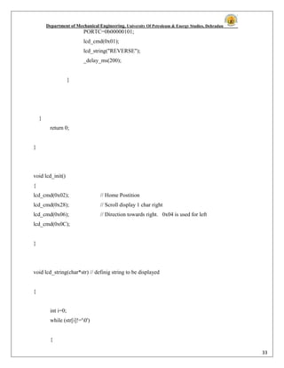 Department of Mechanical Engineering, University Of Petroleum & Energy Studies, Dehradun
33
PORTC=0b00000101;
lcd_cmd(0x01);
lcd_string("REVERSE");
_delay_ms(200);
}
}
return 0;
}
void lcd_init()
{
lcd_cmd(0x02); // Home Postition
lcd_cmd(0x28); // Scroll display 1 char right
lcd_cmd(0x06); // Direction towards right. 0x04 is used for left
lcd_cmd(0x0C);
}
void lcd_string(char*str) // definig string to be displayed
{
int i=0;
while (str[i]!='0')
{
 