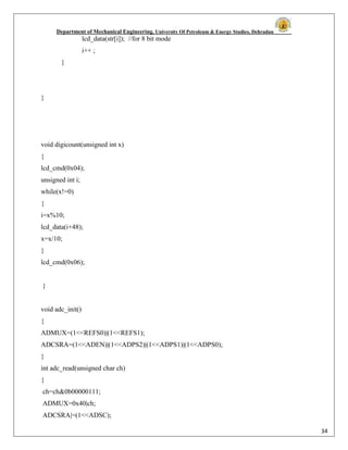 Department of Mechanical Engineering, University Of Petroleum & Energy Studies, Dehradun
34
lcd_data(str[i]); //for 8 bit mode
i++ ;
}
}
void digicount(unsigned int x)
{
lcd_cmd(0x04);
unsigned int i;
while(x!=0)
{
i=x%10;
lcd_data(i+48);
x=x/10;
}
lcd_cmd(0x06);
}
void adc_init()
{
ADMUX=(1<<REFS0)|(1<<REFS1);
ADCSRA=(1<<ADEN)|(1<<ADPS2)|(1<<ADPS1)|(1<<ADPS0);
}
int adc_read(unsigned char ch)
{
ch=ch&0b00000111;
ADMUX=0x40|ch;
ADCSRA|=(1<<ADSC);
 