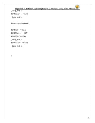 Department of Mechanical Engineering, University Of Petroleum & Energy Studies, Dehradun
36
_delay_ms(1);
PORTD&=~(1<<EN);
_delay_ms(1);
PORTB=(A<<4)&0xF0;
PORTD|=(1<<RS);
PORTD&=~(1<<RW);
PORTD|=(1<<EN);
_delay_ms(1);
PORTD&=~(1<<EN);
_delay_ms(1);
}
 