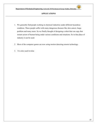 Department of Mechanical Engineering, University Of Petroleum & Energy Studies, Dehradun
37
APPLICATIONS
1. We generally find people working in chemical industries under different hazardous
condition. These people suffer with many dangerous diseases like skin cancer, lungs
problem and many more. So we finally thought of designing a robot that can copy that
instant action of human being under various conditions and situations. So in that place of
industry it can be used.
2. Most of the computer games are now using motion detecting remote technology.
3. It is also used in mine
 