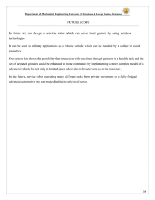 Department of Mechanical Engineering, University Of Petroleum & Energy Studies, Dehradun
38
FUTURE SCOPE
In future we can design a wireless robot which can sense hand gesture by using wireless
technologies.
It can be used in military applications as a robotic vehicle which can be handled by a soldier to avoid
casualties.
Our system has shown the possibility that interaction with machines through gestures is a feasible task and the
set of detected gestures could be enhanced to more commands by implementing a more complex model of a
advanced vehicle for not only in limited space while also in broader area as in the roads too .
In the future, service robot executing many different tasks from private movement to a fully-fledged
advanced automotive that can make disabled to able in all sense.
 