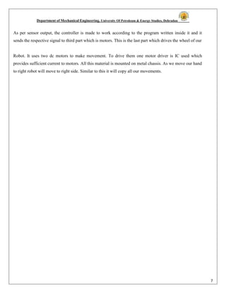 Department of Mechanical Engineering, University Of Petroleum & Energy Studies, Dehradun
7
As per sensor output, the controller is made to work according to the program written inside it and it
sends the respective signal to third part which is motors. This is the last part which drives the wheel of our
Robot. It uses two dc motors to make movement. To drive them one motor driver is IC used which
provides sufficient current to motors. All this material is mounted on metal chassis. As we move our hand
to right robot will move to right side. Similar to this it will copy all our movements.
 