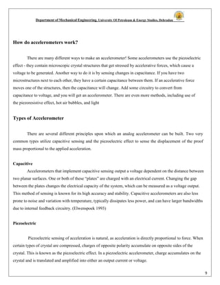Department of Mechanical Engineering, University Of Petroleum & Energy Studies, Dehradun
9
How do accelerometers work?
There are many different ways to make an accelerometer! Some accelerometers use the piezoelectric
effect - they contain microscopic crystal structures that get stressed by accelerative forces, which cause a
voltage to be generated. Another way to do it is by sensing changes in capacitance. If you have two
microstructures next to each other, they have a certain capacitance between them. If an accelerative force
moves one of the structures, then the capacitance will change. Add some circuitry to convert from
capacitance to voltage, and you will get an accelerometer. There are even more methods, including use of
the piezoresistive effect, hot air bubbles, and light
Types of Accelerometer
There are several different principles upon which an analog accelerometer can be built. Two very
common types utilize capacitive sensing and the piezoelectric effect to sense the displacement of the proof
mass proportional to the applied acceleration.
Capacitive
Accelerometers that implement capacitive sensing output a voltage dependent on the distance between
two planar surfaces. One or both of these “plates” are charged with an electrical current. Changing the gap
between the plates changes the electrical capacity of the system, which can be measured as a voltage output.
This method of sensing is known for its high accuracy and stability. Capacitive accelerometers are also less
prone to noise and variation with temperature, typically dissipates less power, and can have larger bandwidths
due to internal feedback circuitry. (Elwenspoek 1993)
Piezoelectric
Piezoelectric sensing of acceleration is natural, as acceleration is directly proportional to force. When
certain types of crystal are compressed, charges of opposite polarity accumulate on opposite sides of the
crystal. This is known as the piezoelectric effect. In a piezoelectric accelerometer, charge accumulates on the
crystal and is translated and amplified into either an output current or voltage.
 