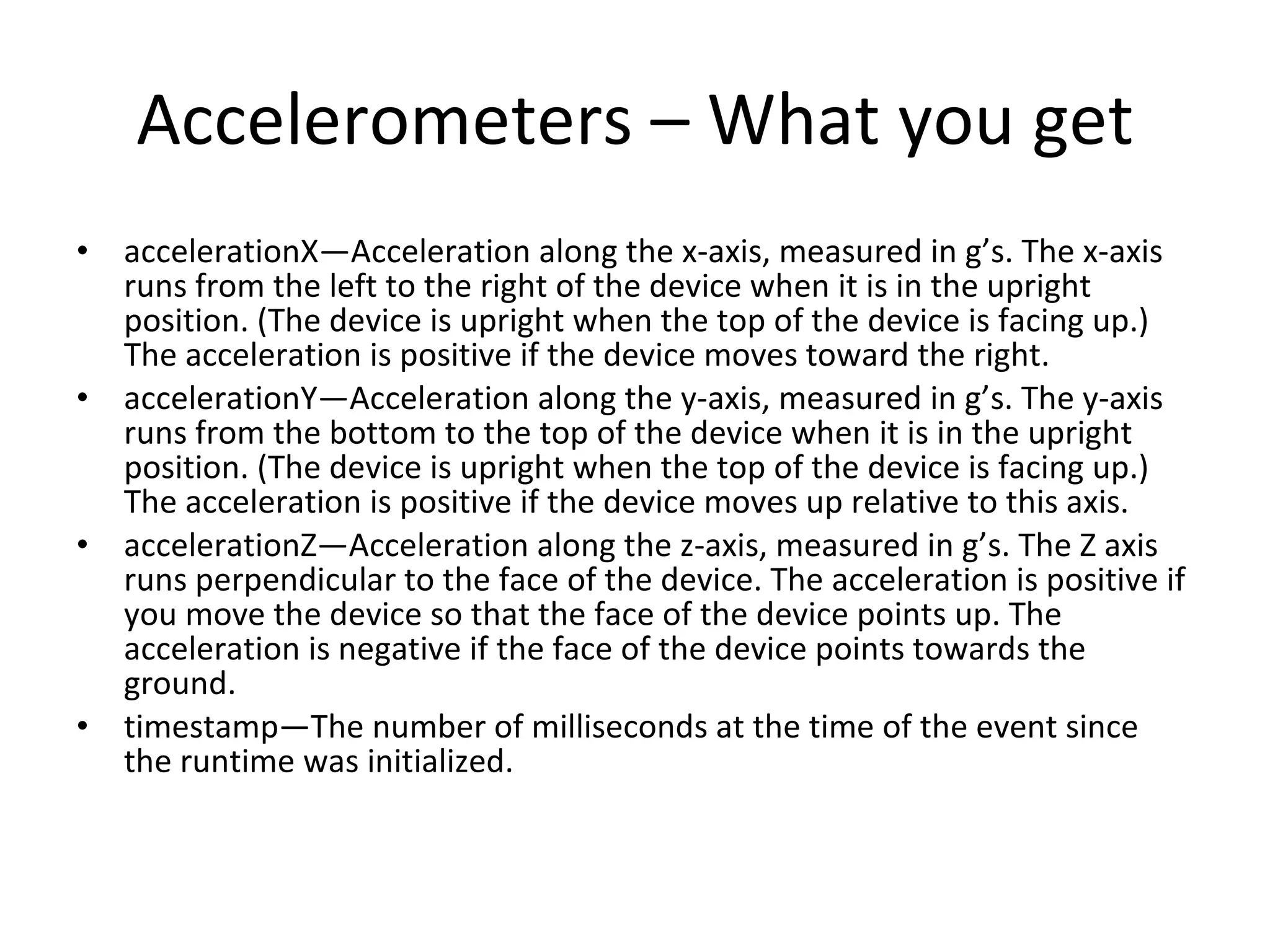 Accelerometers – What you get accelerationX—Acceleration along the x-axis, measured in g’s. The x-axis runs from the left to the right of the device when it is in the upright position. (The device is upright when the top of the device is facing up.) The acceleration is positive if the device moves toward the right. accelerationY—Acceleration along the y-axis, measured in g’s. The y-axis runs from the bottom to the top of the device when it is in the upright position. (The device is upright when the top of the device is facing up.) The acceleration is positive if the device moves up relative to this axis. accelerationZ—Acceleration along the z-axis, measured in g’s. The Z axis runs perpendicular to the face of the device. The acceleration is positive if you move the device so that the face of the device points up. The acceleration is negative if the face of the device points towards the ground. timestamp—The number of milliseconds at the time of the event since the runtime was initialized. 