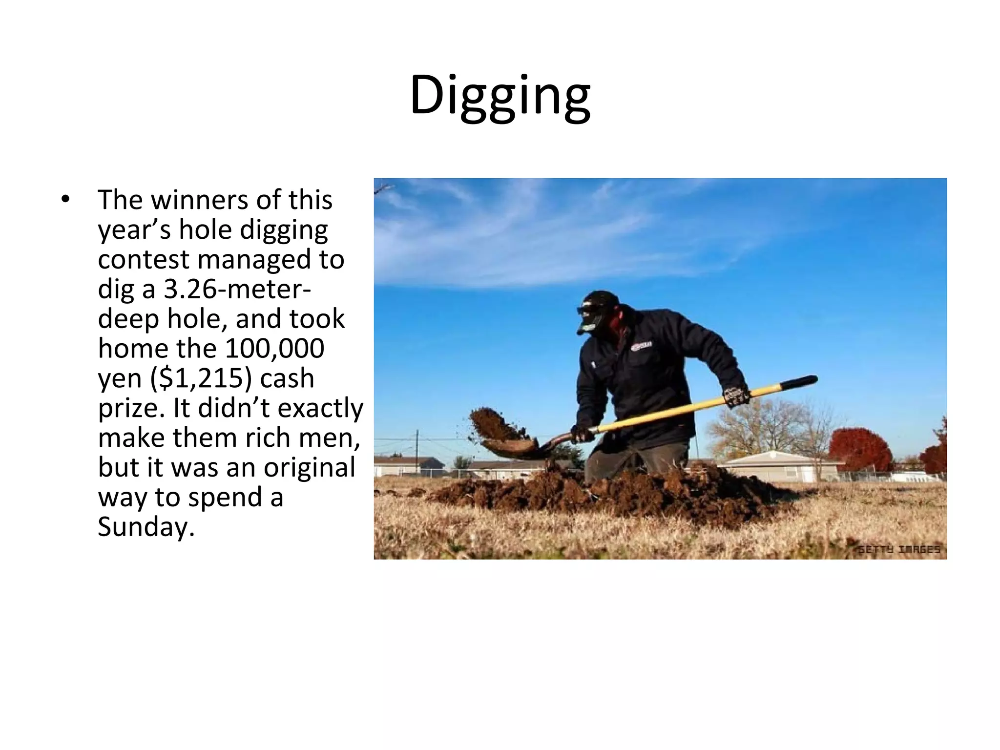 Digging The winners of this year’s hole digging contest managed to dig a 3.26-meter-deep hole, and took home the 100,000 yen ($1,215) cash prize. It didn’t exactly make them rich men, but it was an original way to spend a Sunday. 