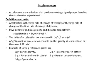 Accelerometers
• Accelerometers are devices that produce a voltage signal proportional to
the acceleration experienced.
Definitions and units:
• Acceleration is the time rate of change of velocity or the time rate of
change of the time rate of change of distance.
• If we denote v and x as velocity and distance respectively,
acceleration a = ∂v/∂t = ∂2
x/∂t2
.
• The units of acceleration are measured in (m/s)/s or m/s2
.
• A “g” is a unit of acceleration equal to earth’s gravity at sea level and has
the value 9.81 m/s2
.
• Example of some g reference points are
1g = Earth’s gravity, 2 g = Passenger car in corner,
3 g = Race car driver in corner, 7 g = Human unconsciousness,
10 g = Space shuttle.
 