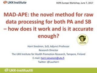 MAD-APE: the novel method for raw
data processing for both PA and SB
– how does it work and is it accurate
enough?
Harri Sievänen, ScD, Adjunct Professor
Research Director
The UKK Institute for Health Promotion Research, Tampere, Finland
E-mail: harri.sievanen@uta.fi
Twitter: @LuuHarri
HEPA Europe Workshop, June 7, 2017
 