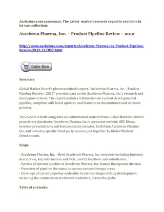 Aarkstore.com announces, The Latest market research report is available in
its vast collection:

Acceleron Pharma, Inc. – Product Pipeline Review – 2012


http://www.aarkstore.com/reports/Acceleron-Pharma-Inc-Product-Pipeline-
Review-2012-217857.html




Summary

Global Market Direct’s pharmaceuticals report, “Acceleron Pharma, Inc. - Product
Pipeline Review - 2012” provides data on the Acceleron Pharma, Inc.’s research and
development focus. The report includes information on current developmental
pipeline, complete with latest updates, and features on discontinued and dormant
projects.

This report is built using data and information sourced from Global Markets Direct’s
proprietary databases, Acceleron Pharma, Inc.’s corporate website, SEC filings,
investor presentations and featured press releases, both from Acceleron Pharma,
Inc. and industry-specific third party sources, put together by Global Markets
Direct’s team.

Scope

- Acceleron Pharma, Inc. - Brief Acceleron Pharma, Inc. overview including business
description, key information and facts, and its locations and subsidiaries.
- Review of current pipeline of Acceleron Pharma, Inc. human therapeutic division.
- Overview of pipeline therapeutics across various therapy areas.
- Coverage of current pipeline molecules in various stages of drug development,
including the combination treatment modalities, across the globe.

Table of contents:
 