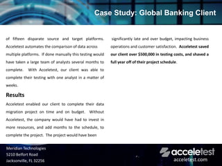 of fifteen disparate source and target platforms.
Acceletest automates the comparison of data across
multiple platforms. If done manually this testing would
have taken a large team of analysts several months to
complete. With Acceletest, our client was able to
complete their testing with one analyst in a matter of
weeks.
Results
Acceletest enabled our client to complete their data
migration project on time and on budget. Without
Acceletest, the company would have had to invest in
more resources, and add months to the schedule, to
complete the project. The project would have been
significantly late and over budget, impacting business
operations and customer satisfaction. Acceletest saved
our client over $500,000 in testing costs, and shaved a
full year off of their project schedule.
Case Study: Global Banking Client
Meridian Technologies
5210 Belfort Road
Jacksonville, FL 32256 acceletest.com
 