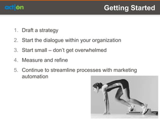 Getting Started


1. Draft a strategy
2. Start the dialogue within your organization
3. Start small – don’t get overwhelmed
4. Measure and refine
5. Continue to streamline processes with marketing
   automation
 