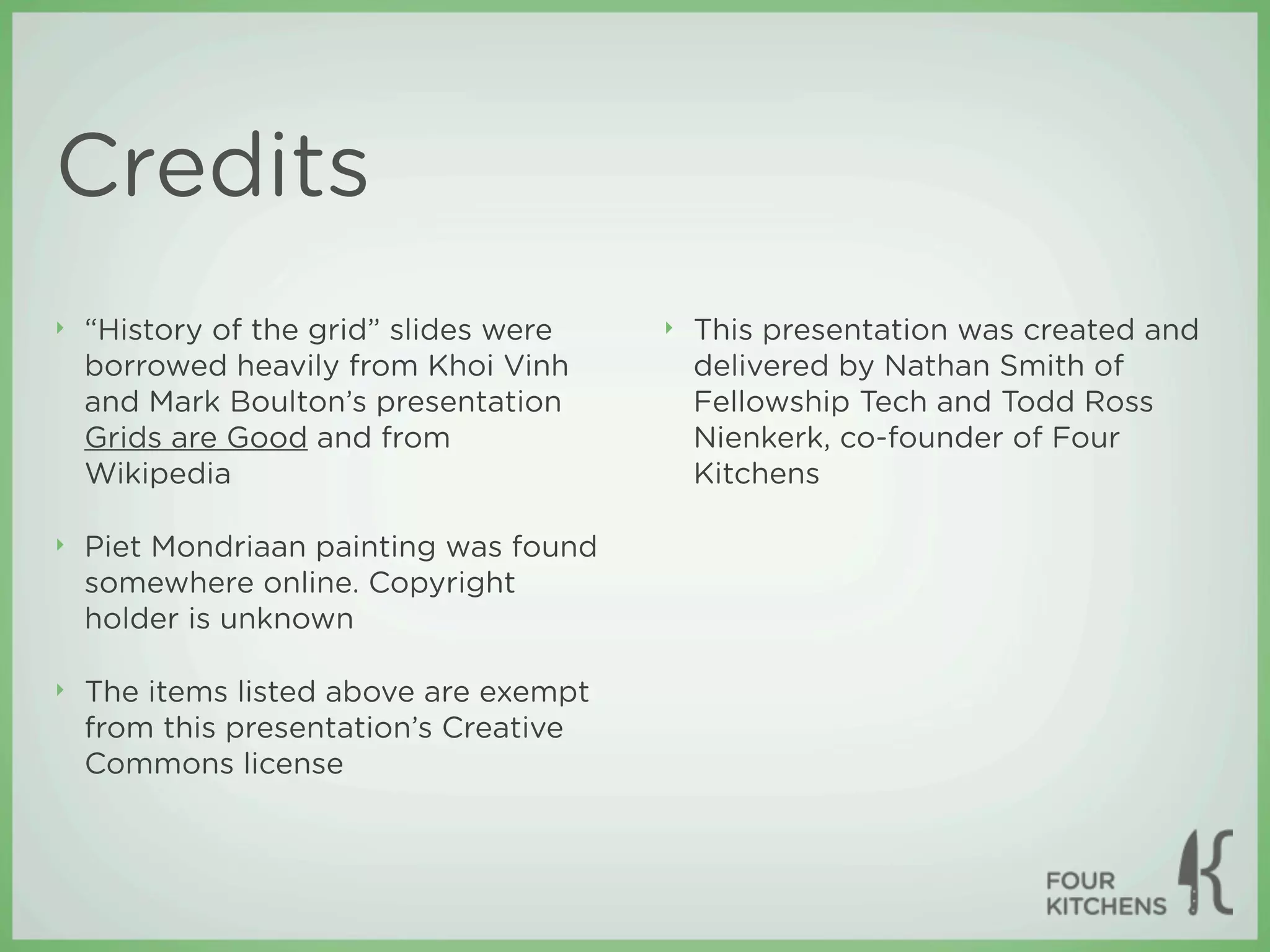 Credits
‣   “History of the grid” slides were   ‣   This presentation was created and
    borrowed heavily from Khoi Vinh         delivered by Nathan Smith of
    and Mark Boulton’s presentation         Fellowship Tech and Todd Ross
    Grids are Good and from                 Nienkerk, co-founder of Four
    Wikipedia                               Kitchens

‣   Piet Mondriaan painting was found
    somewhere online. Copyright
    holder is unknown

‣   The items listed above are exempt
    from this presentation’s Creative
    Commons license
 
