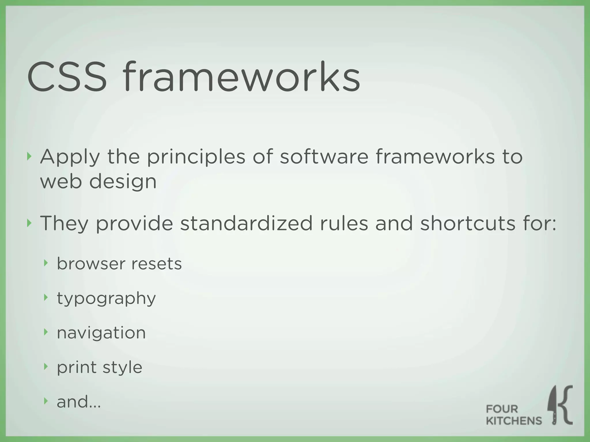 CSS frameworks
‣   Apply the principles of software frameworks to
    web design
‣   They provide standardized rules and shortcuts for:
    ‣   browser resets
    ‣   typography
    ‣   navigation
    ‣   print style
    ‣   and...
 