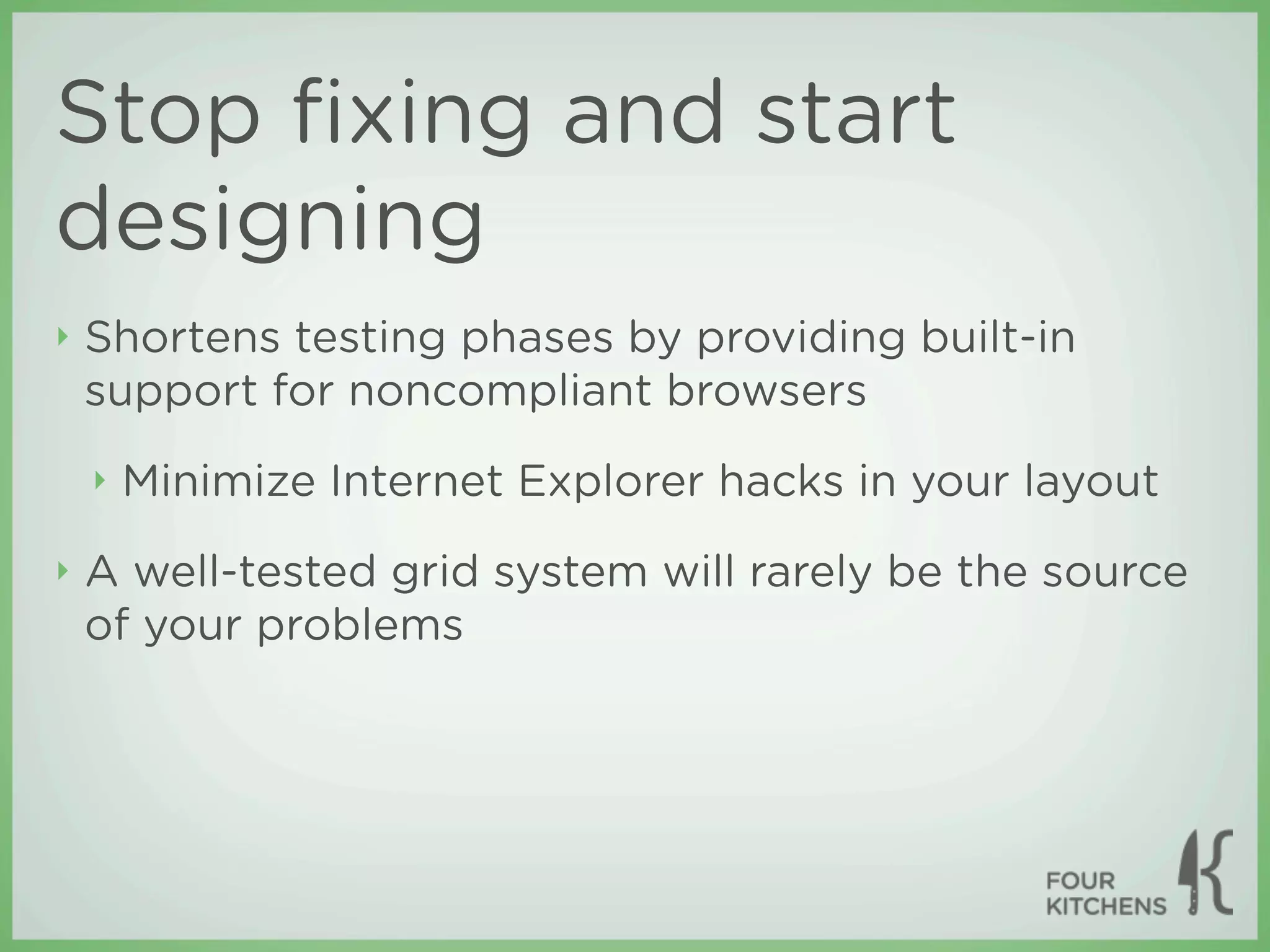 Stop ﬁxing and start
designing
‣   Shortens testing phases by providing built-in
    support for noncompliant browsers
    ‣   Minimize Internet Explorer hacks in your layout
‣   A well-tested grid system will rarely be the source
    of your problems
 