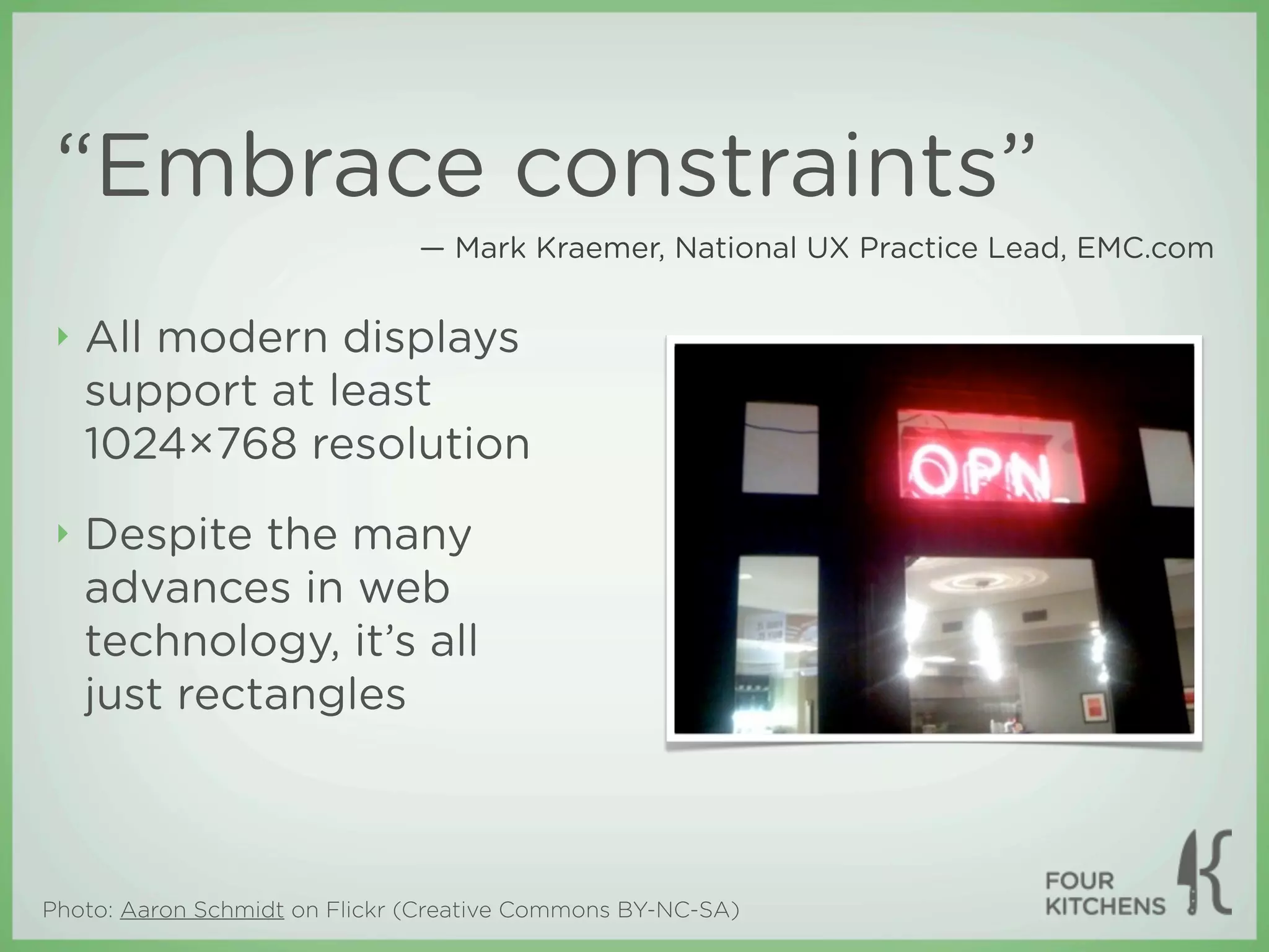“Embrace constraints”
                               — Mark Kraemer, National UX Practice Lead, EMC.com


 ‣   All modern displays
     support at least
     1024×768 resolution
 ‣   Despite the many
     advances in web
     technology, it’s all
     just rectangles



Photo: Aaron Schmidt on Flickr (Creative Commons BY-NC-SA)
 