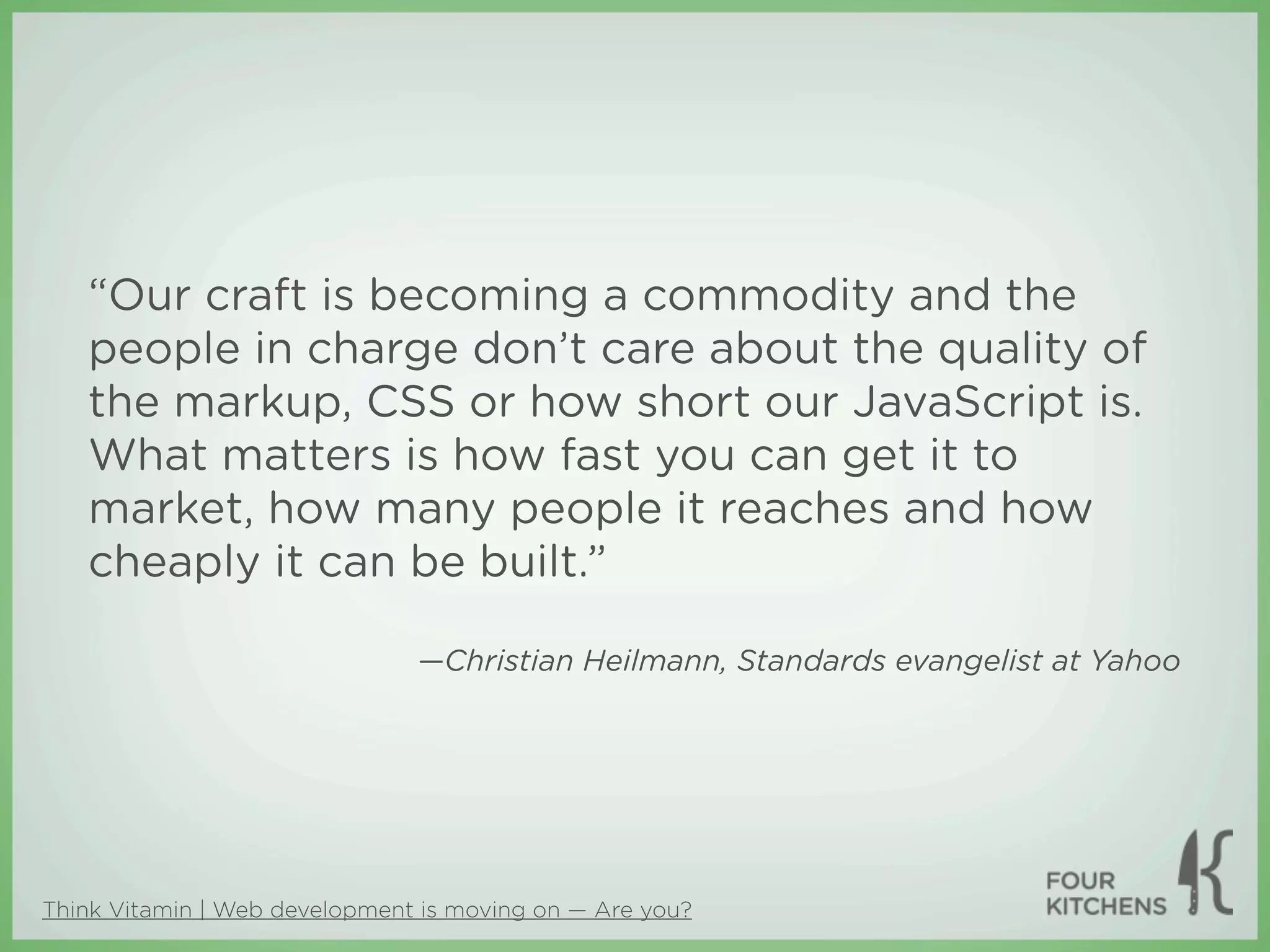 “Our craft is becoming a commodity and the
   people in charge don’t care about the quality of
   the markup, CSS or how short our JavaScript is.
   What matters is how fast you can get it to
   market, how many people it reaches and how
   cheaply it can be built.”

                               —Christian Heilmann, Standards evangelist at Yahoo




Think Vitamin | Web development is moving on — Are you?
 