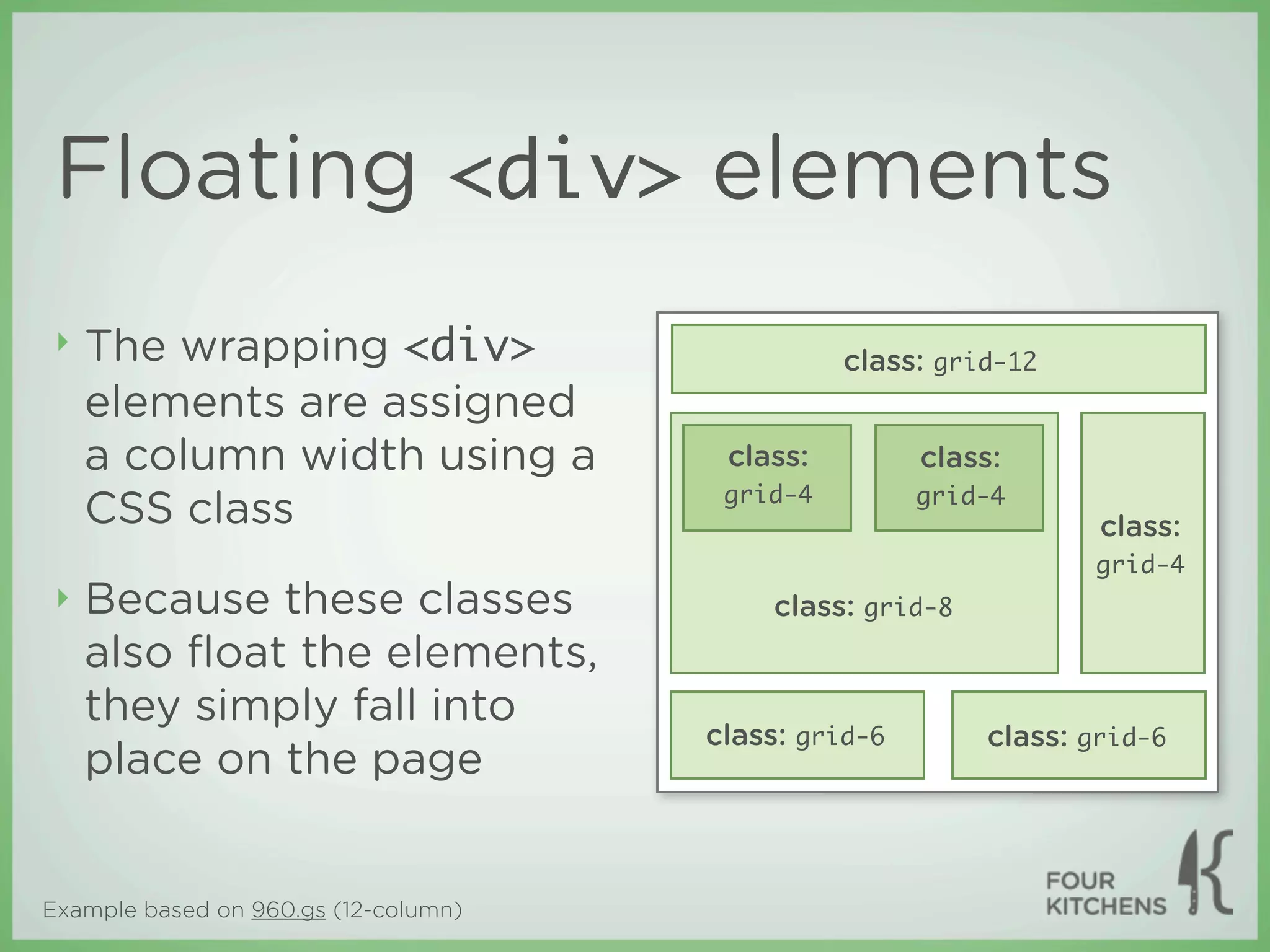 Floating <div> elements
 ‣   The wrapping <div>                         class: grid-12
     elements are assigned
     a column width using a            class:         class:
                                       grid-4         grid-4
     CSS class                                                    class:
                                                                 grid-4
 ‣   Because these classes                class: grid-8
     also ﬂoat the elements,
     they simply fall into
                                      class: grid-6       class: grid-6
     place on the page


Example based on 960.gs (12-column)
 