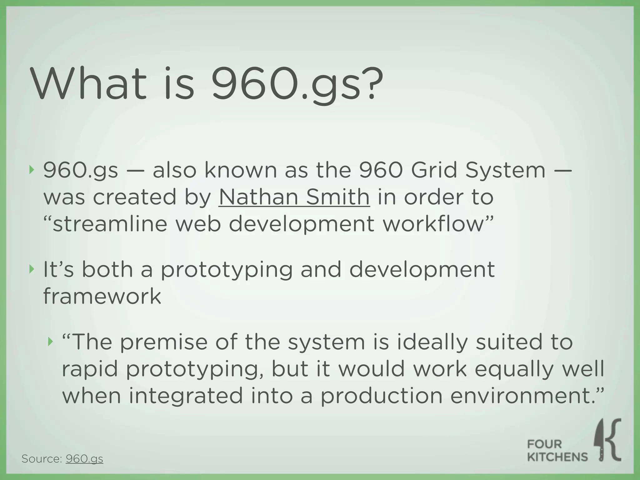 What is 960.gs?
 ‣   960.gs — also known as the 960 Grid System —
     was created by Nathan Smith in order to
     “streamline web development workﬂow”
 ‣   It’s both a prototyping and development
     framework
     ‣   “The premise of the system is ideally suited to
         rapid prototyping, but it would work equally well
         when integrated into a production environment.”

Source: 960.gs
 