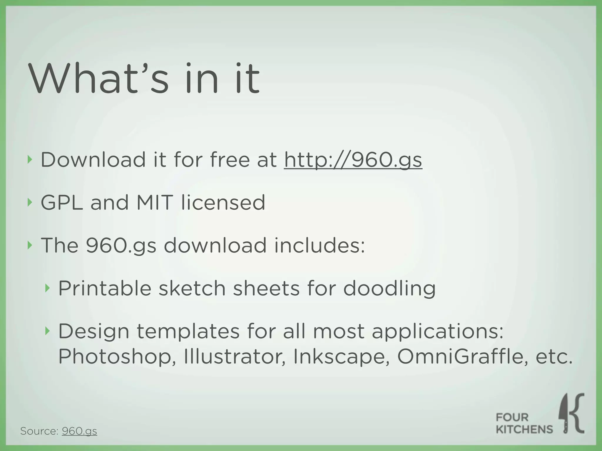 What’s in it
 ‣   Download it for free at http://960.gs
 ‣   GPL and MIT licensed
 ‣   The 960.gs download includes:
     ‣   Printable sketch sheets for doodling
     ‣   Design templates for all most applications:
         Photoshop, Illustrator, Inkscape, OmniGraﬄe, etc.


Source: 960.gs
 