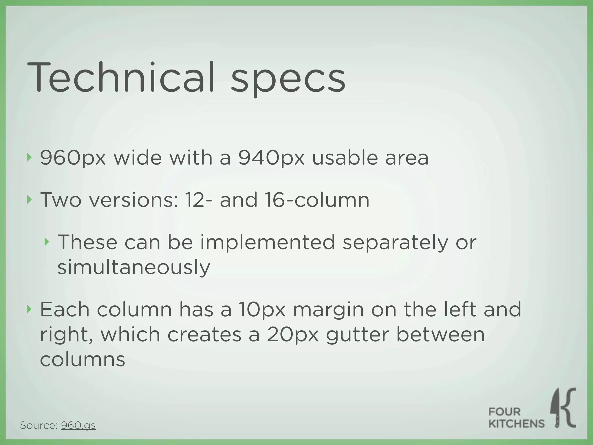 Technical specs
 ‣   960px wide with a 940px usable area
 ‣   Two versions: 12- and 16-column
     ‣   These can be implemented separately or
         simultaneously
 ‣   Each column has a 10px margin on the left and
     right, which creates a 20px gutter between
     columns


Source: 960.gs
 