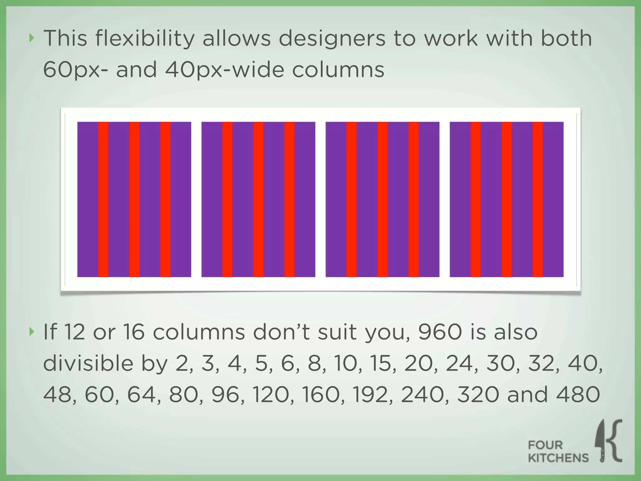 ‣   This ﬂexibility allows designers to work with both
    60px- and 40px-wide columns




‣   If 12 or 16 columns don’t suit you, 960 is also
    divisible by 2, 3, 4, 5, 6, 8, 10, 15, 20, 24, 30, 32, 40,
    48, 60, 64, 80, 96, 120, 160, 192, 240, 320 and 480
 