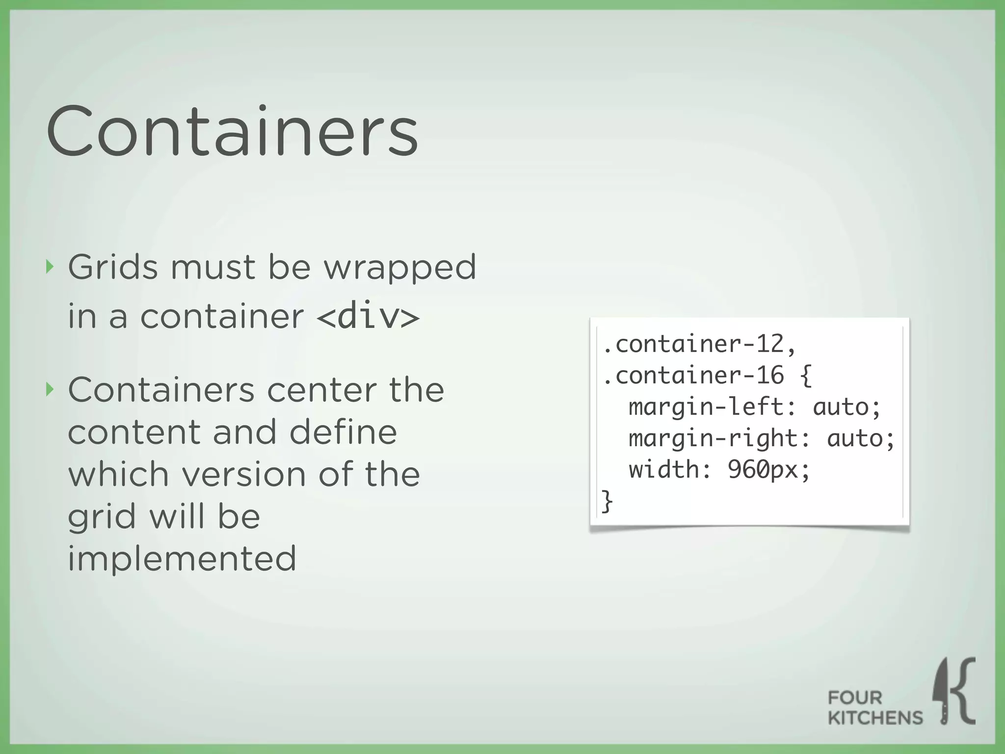 Containers
‣   Grids must be wrapped
    in a container <div>
                            .container-12,
                            .container-16 {
‣   Containers center the     margin-left: auto;
    content and deﬁne         margin-right: auto;
    which version of the      width: 960px;
                            }
    grid will be
    implemented
 