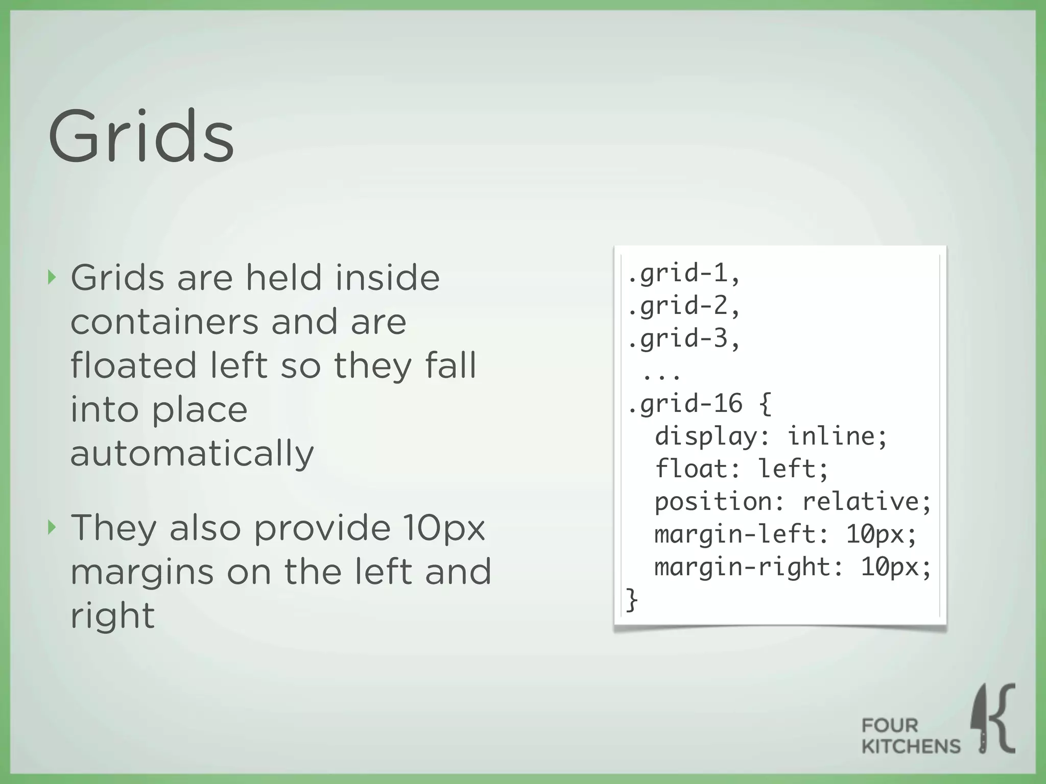 Grids
‣   Grids are held inside      .grid-1,
                               .grid-2,
    containers and are         .grid-3,
    ﬂoated left so they fall     ...
    into place                 .grid-16 {
                                  display: inline;
    automatically                 float: left;
                                  position: relative;
‣   They also provide 10px        margin-left: 10px;
    margins on the left and       margin-right: 10px;
                               }
    right
 