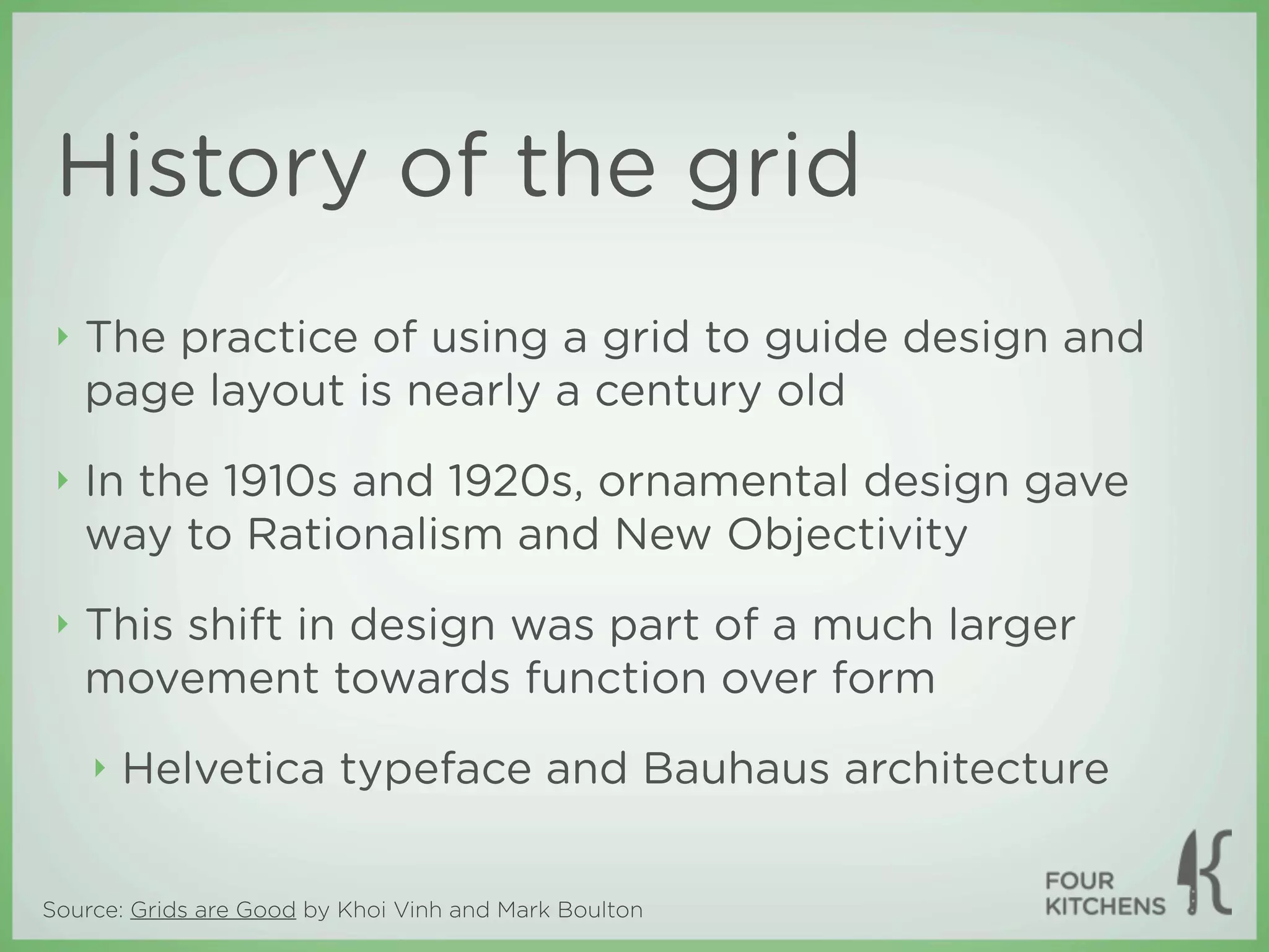 History of the grid
 ‣   The practice of using a grid to guide design and
     page layout is nearly a century old
 ‣   In the 1910s and 1920s, ornamental design gave
     way to Rationalism and New Objectivity
 ‣   This shift in design was part of a much larger
     movement towards function over form
     ‣   Helvetica typeface and Bauhaus architecture


Source: Grids are Good by Khoi Vinh and Mark Boulton
 