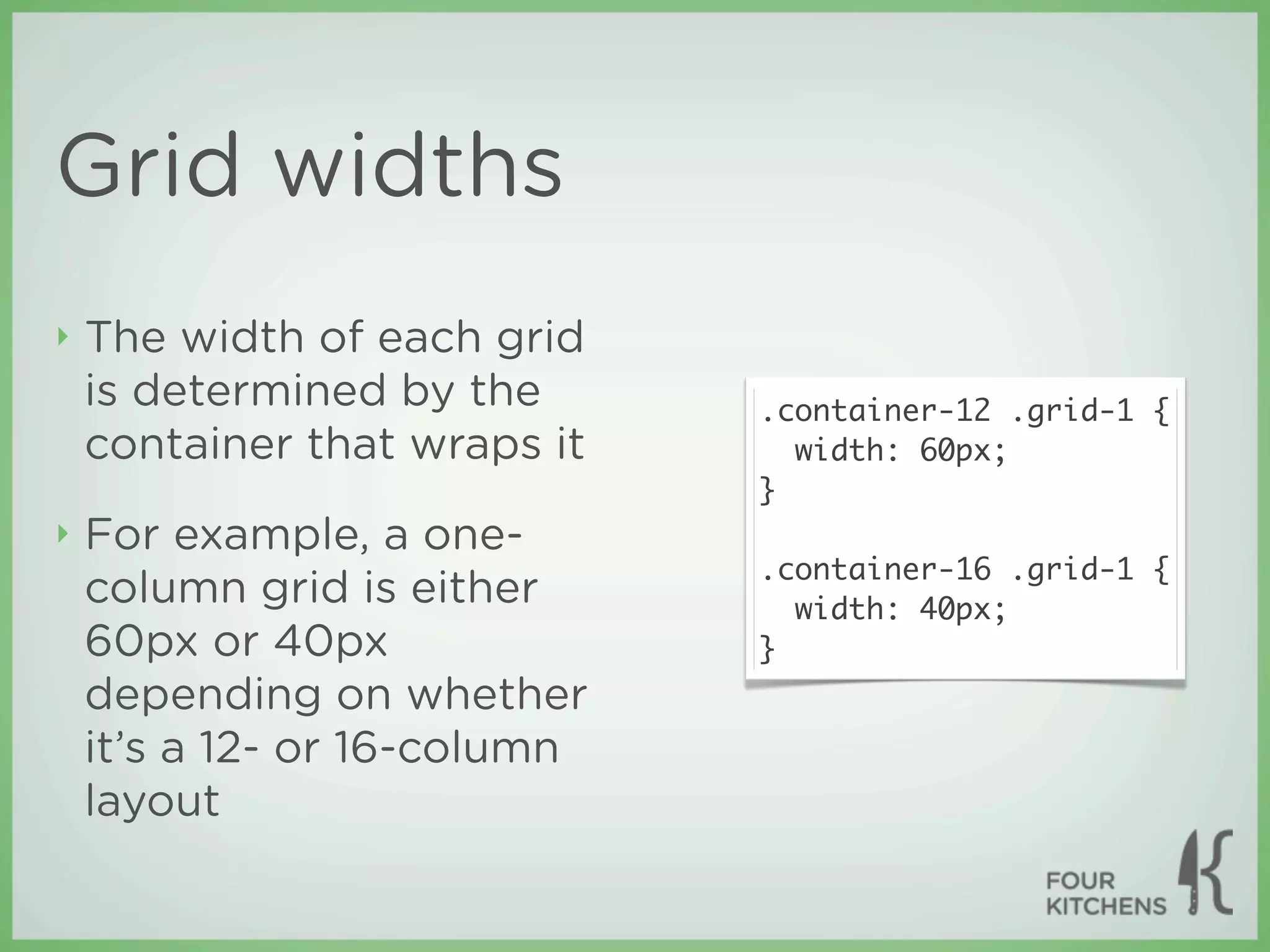 Grid widths
‣   The width of each grid
    is determined by the      .container-12 .grid-1 {
    container that wraps it     width: 60px;
                              }
‣   For example, a one-
                              .container-16 .grid-1 {
    column grid is either       width: 40px;
    60px or 40px              }
    depending on whether
    it’s a 12- or 16-column
    layout
 