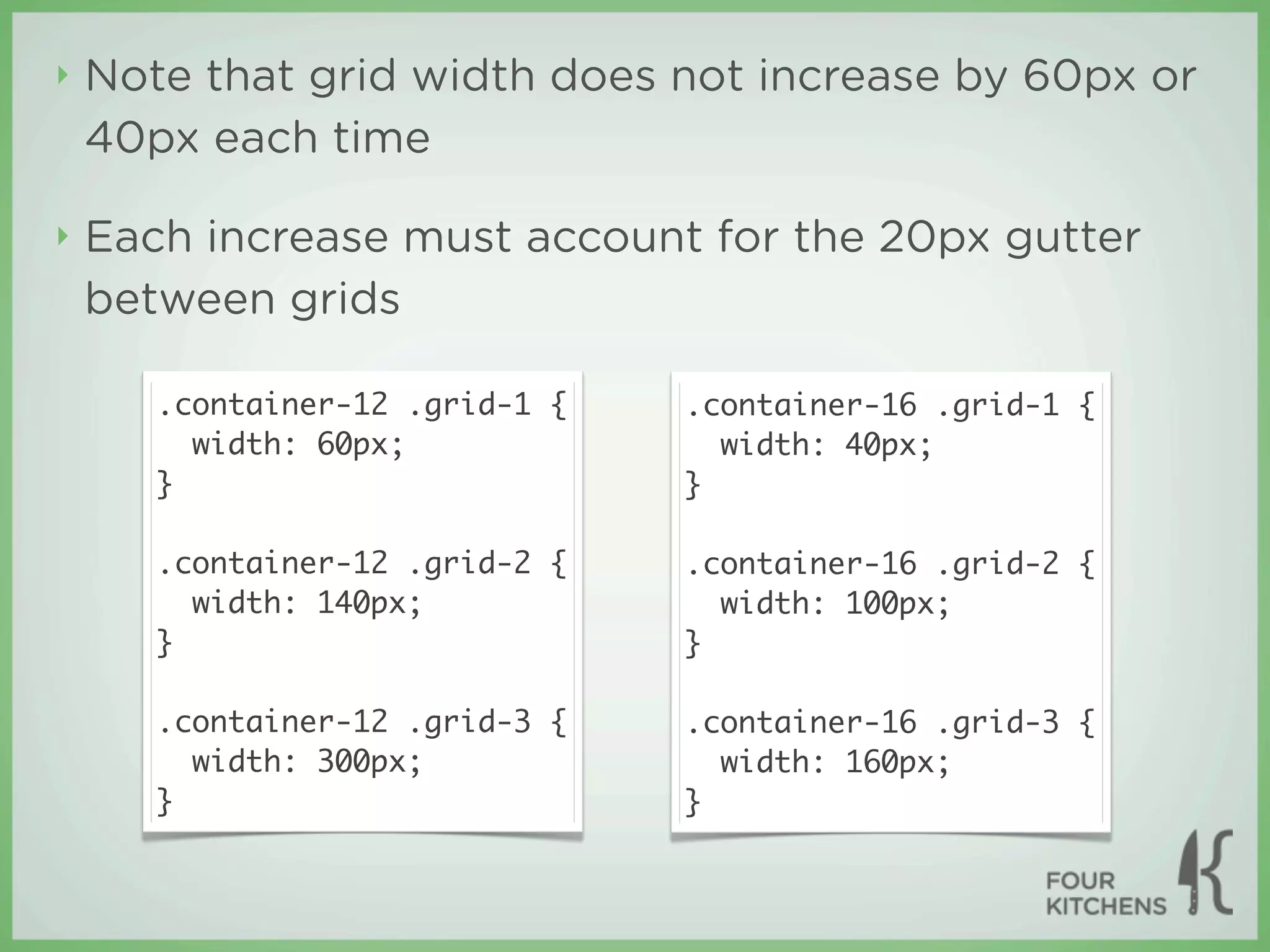 ‣   Note that grid width does not increase by 60px or
    40px each time

‣   Each increase must account for the 20px gutter
    between grids

       .container-12 .grid-1 {   .container-16 .grid-1 {
         width: 60px;              width: 40px;
       }                         }

       .container-12 .grid-2 {   .container-16 .grid-2 {
         width: 140px;             width: 100px;
       }                         }

       .container-12 .grid-3 {   .container-16 .grid-3 {
         width: 300px;             width: 160px;
       }                         }
 