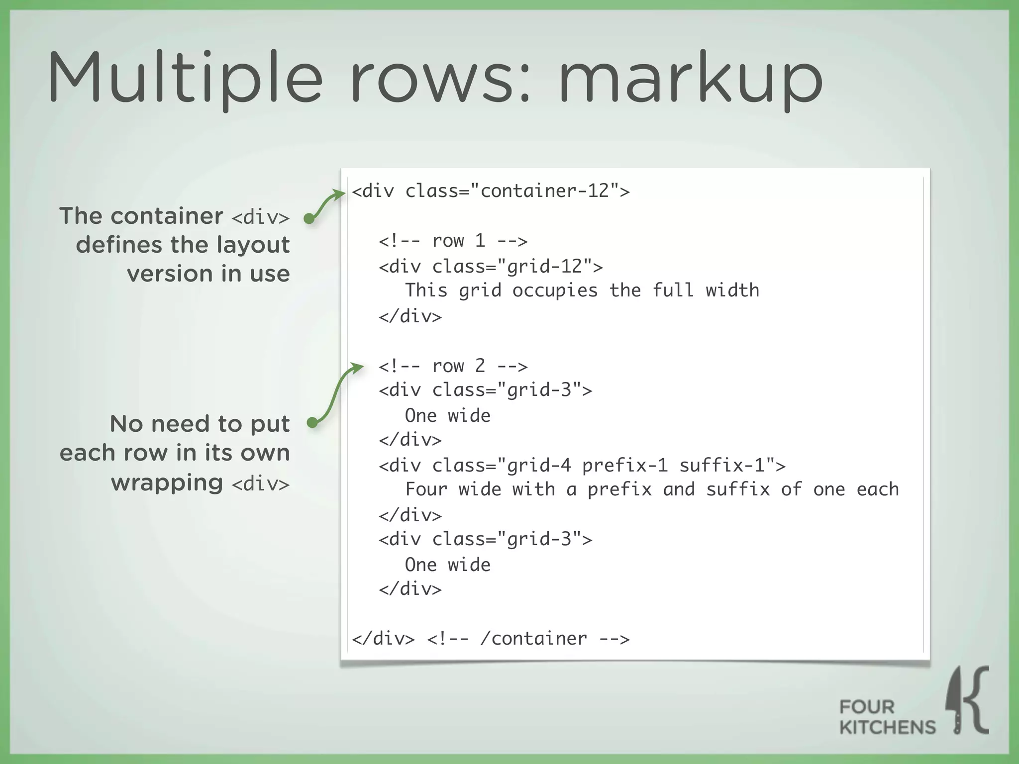 Multiple rows: markup
                      <div class="container-12">
The container <div>
 deﬁnes the layout      <!-- row 1 -->
                        <div class="grid-12">
     version in use
                           This grid occupies the full width
                        </div>

                        <!-- row 2 -->
                        <div class="grid-3">
                           One wide
    No need to put
                        </div>
each row in its own     <div class="grid-4 prefix-1 suffix-1">
    wrapping <div>         Four wide with a prefix and suffix of one each
                        </div>
                        <div class="grid-3">
                           One wide
                        </div>

                      </div> <!-- /container -->
 