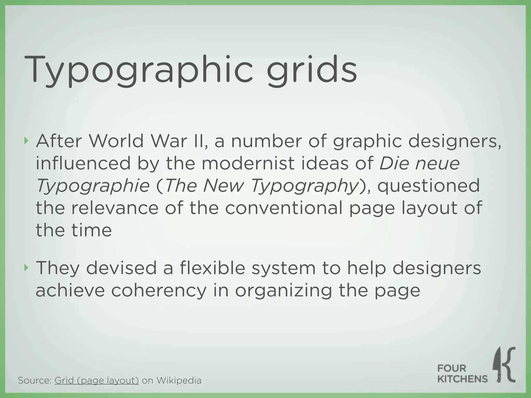Typographic grids
 ‣   After World War II, a number of graphic designers,
     inﬂuenced by the modernist ideas of Die neue
     Typographie (The New Typography), questioned
     the relevance of the conventional page layout of
     the time
 ‣   They devised a ﬂexible system to help designers
     achieve coherency in organizing the page



Source: Grid (page layout) on Wikipedia
 